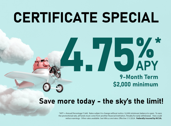 Certificate Special 4.75% APY. 9-Month Term $2,000 minimum. * APY=Annual Percentage Yield. Rates subject to change without notice. $2,000 minimum balance to open. To earn the promotional rate, all funds must come from another financial institution. Penalty for early withdrawal. Fees could reduce earning. Other rates available. See hificu.com/rates. Effective 1/1/2024. Federally Insured by NCUA